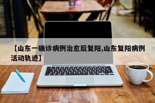 【山东一确诊病例治愈后复阳,山东复阳病例活动轨迹】
