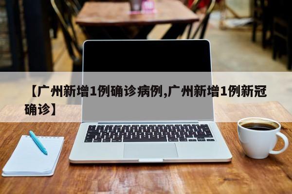 【广州新增1例确诊病例,广州新增1例新冠确诊】