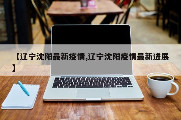 【辽宁沈阳最新疫情,辽宁沈阳疫情最新进展】