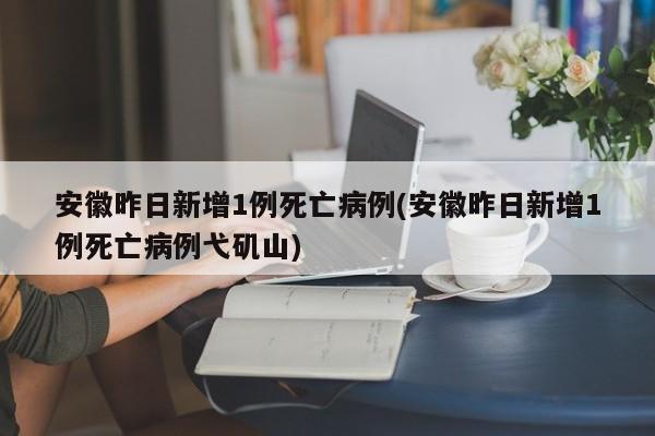 安徽昨日新增1例死亡病例(安徽昨日新增1例死亡病例弋矶山)