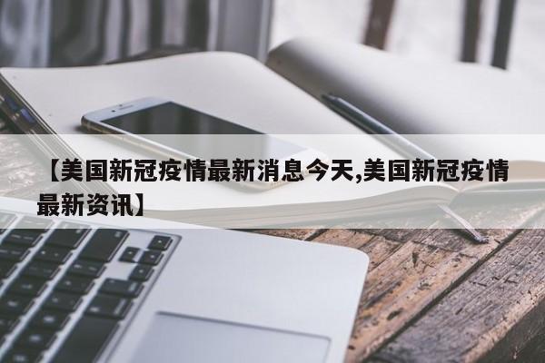 【美国新冠疫情最新消息今天,美国新冠疫情最新资讯】