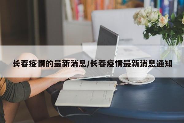 长春疫情的最新消息/长春疫情最新消息通知