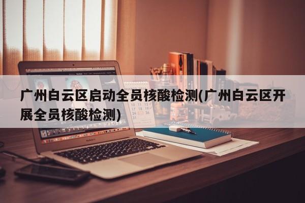 广州白云区启动全员核酸检测(广州白云区开展全员核酸检测)