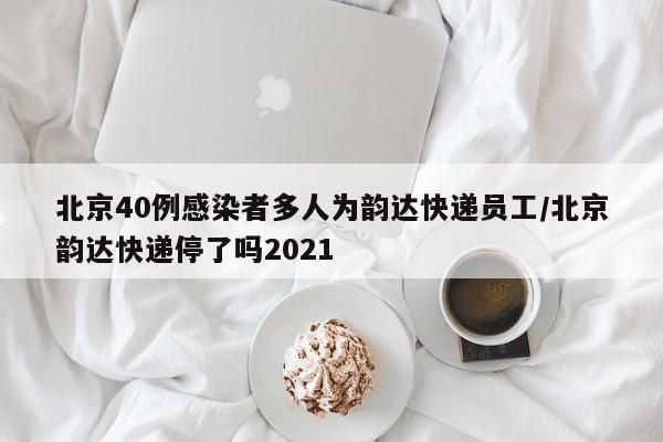北京40例感染者多人为韵达快递员工/北京韵达快递停了吗2021