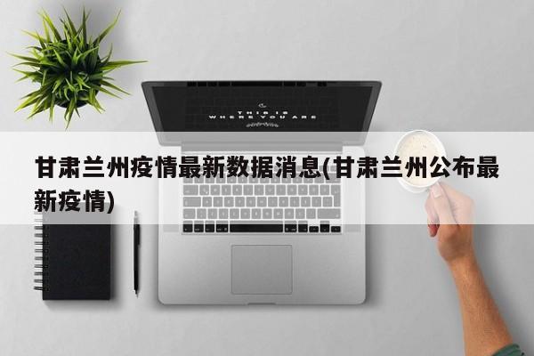 甘肃兰州疫情最新数据消息(甘肃兰州公布最新疫情)