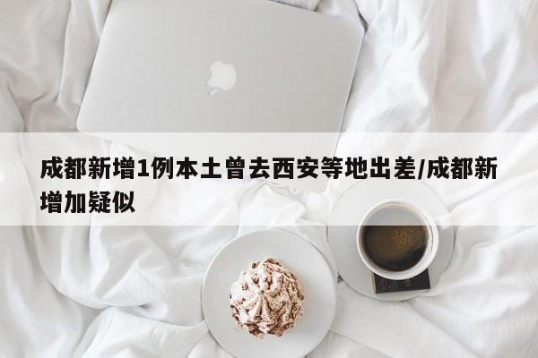 成都新增1例本土曾去西安等地出差/成都新增加疑似