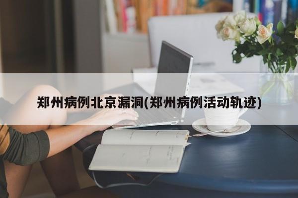 郑州病例北京漏洞(郑州病例活动轨迹)