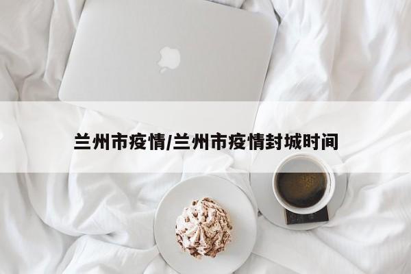 兰州市疫情/兰州市疫情封城时间