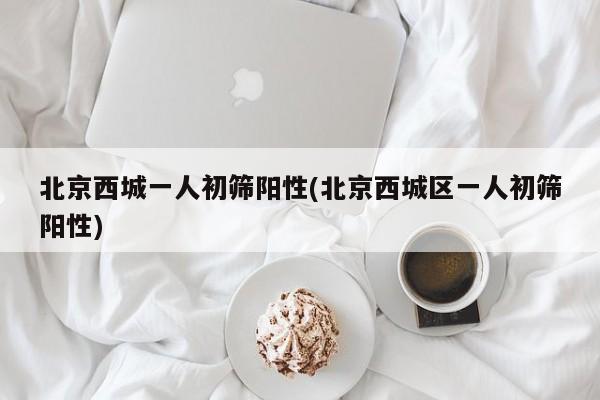 北京西城一人初筛阳性(北京西城区一人初筛阳性)
