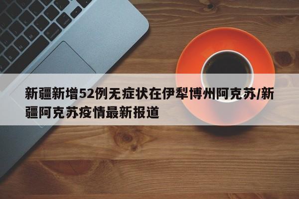 新疆新增52例无症状在伊犁博州阿克苏/新疆阿克苏疫情最新报道