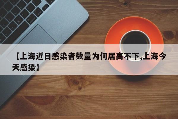 【上海近日感染者数量为何居高不下,上海今天感染】