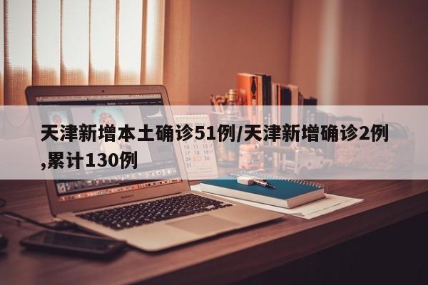 天津新增本土确诊51例/天津新增确诊2例,累计130例