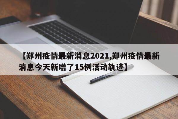 【郑州疫情最新消息2021,郑州疫情最新消息今天新增了15例活动轨迹】