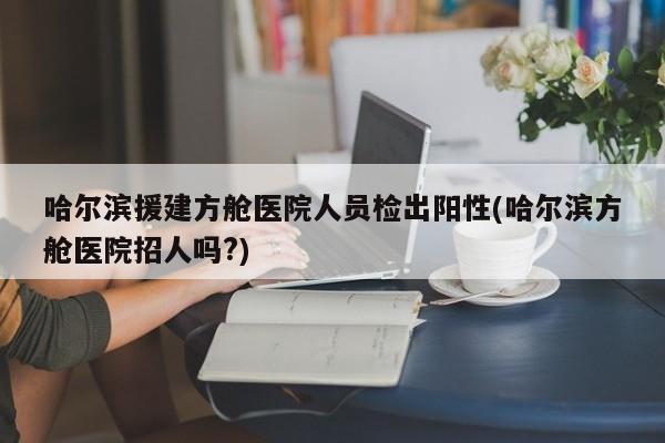 哈尔滨援建方舱医院人员检出阳性(哈尔滨方舱医院招人吗?)