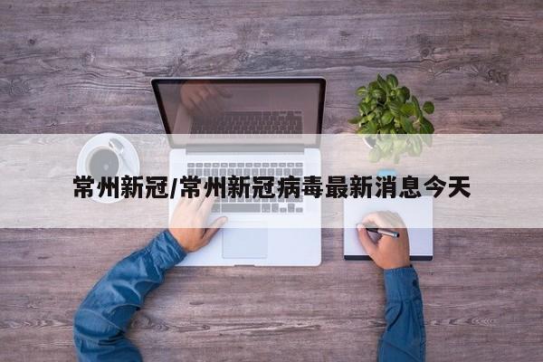 常州新冠/常州新冠病毒最新消息今天