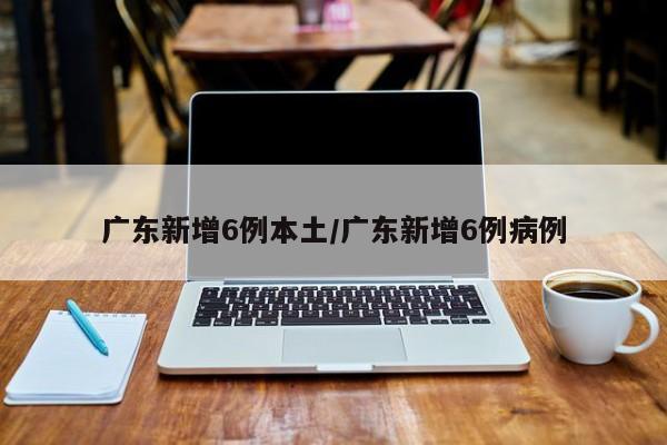 广东新增6例本土/广东新增6例病例