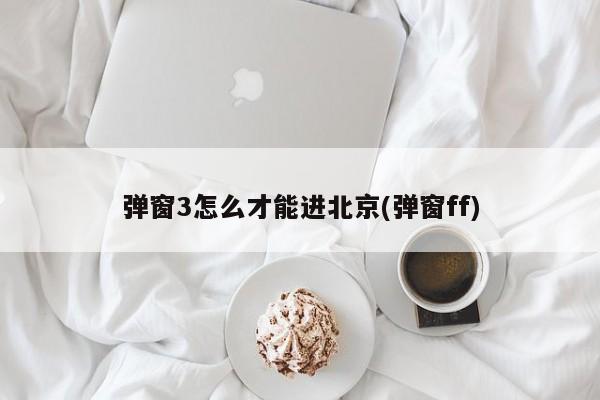 弹窗3怎么才能进北京(弹窗ff)