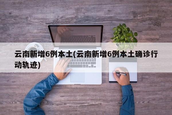 云南新增6例本土(云南新增6例本土确诊行动轨迹)