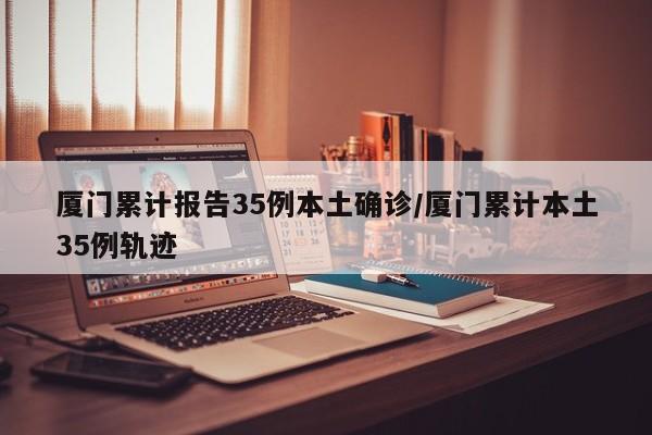 厦门累计报告35例本土确诊/厦门累计本土35例轨迹