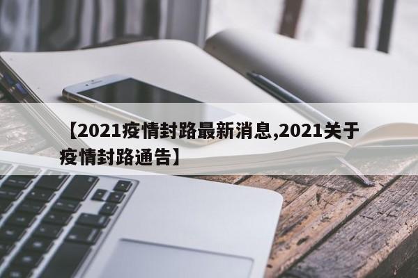 【2021疫情封路最新消息,2021关于疫情封路通告】