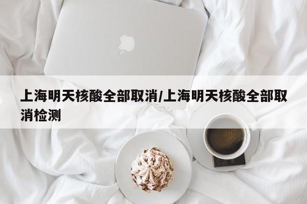 上海明天核酸全部取消/上海明天核酸全部取消检测