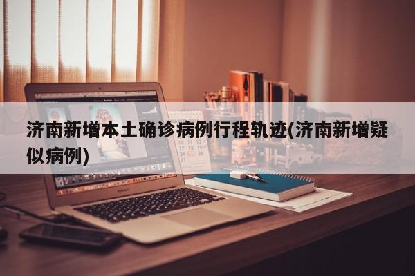 济南新增本土确诊病例行程轨迹(济南新增疑似病例)