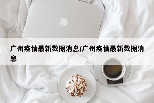 广州疫情最新数据消息/广州疫情最新数据消息