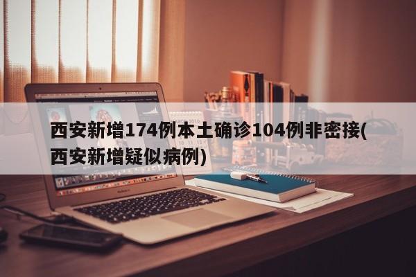 西安新增174例本土确诊104例非密接(西安新增疑似病例)