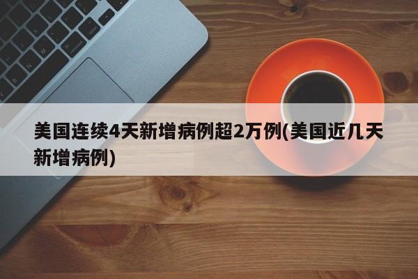 美国连续4天新增病例超2万例(美国近几天新增病例)