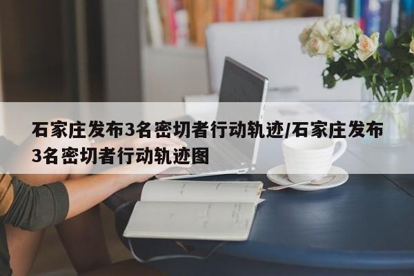 石家庄发布3名密切者行动轨迹/石家庄发布3名密切者行动轨迹图