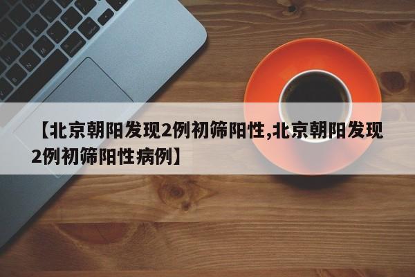【北京朝阳发现2例初筛阳性,北京朝阳发现2例初筛阳性病例】