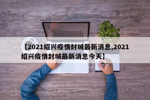 【2021绍兴疫情封城最新消息,2021绍兴疫情封城最新消息今天】