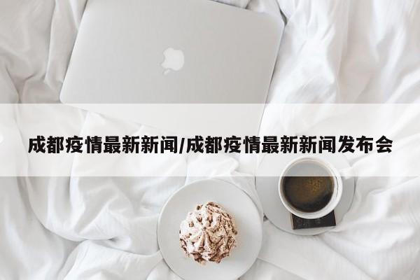 成都疫情最新新闻/成都疫情最新新闻发布会