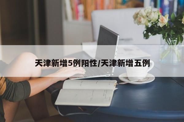 天津新增5例阳性/天津新增五例