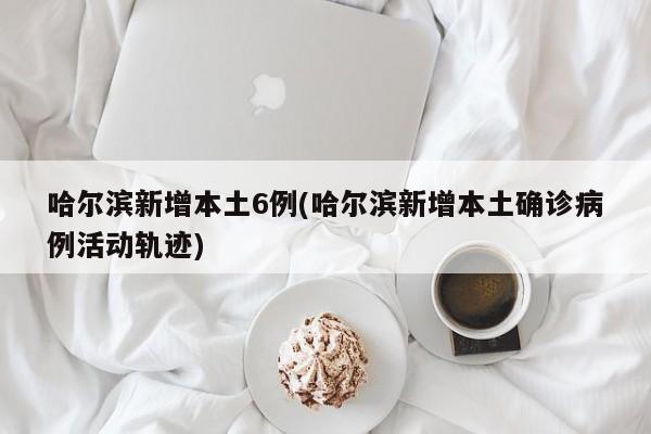 哈尔滨新增本土6例(哈尔滨新增本土确诊病例活动轨迹)