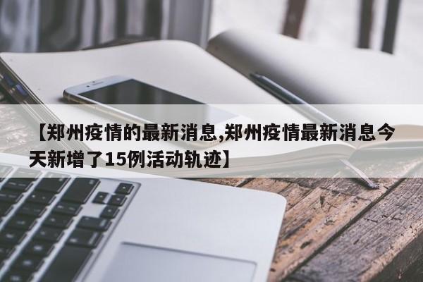 【郑州疫情的最新消息,郑州疫情最新消息今天新增了15例活动轨迹】