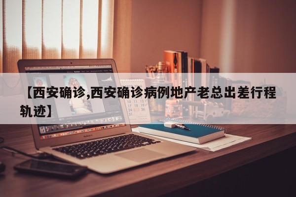 【西安确诊,西安确诊病例地产老总出差行程轨迹】