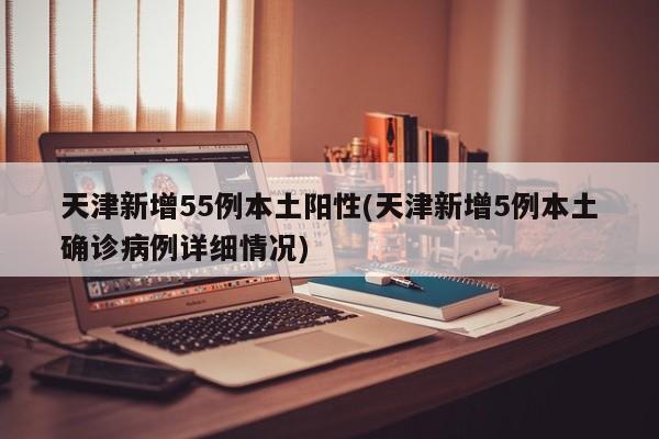 天津新增55例本土阳性(天津新增5例本土确诊病例详细情况)