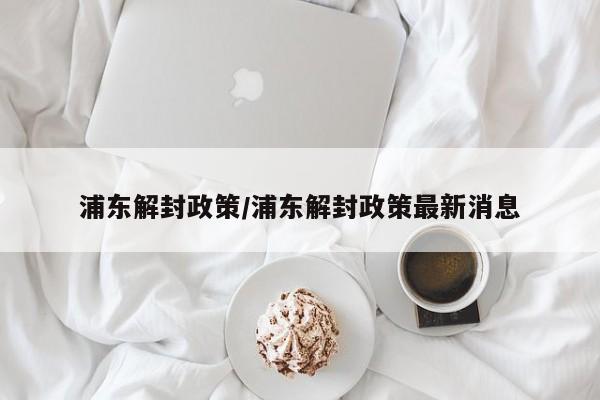 浦东解封政策/浦东解封政策最新消息