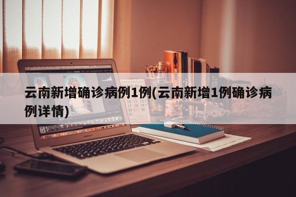 云南新增确诊病例1例(云南新增1例确诊病例详情)