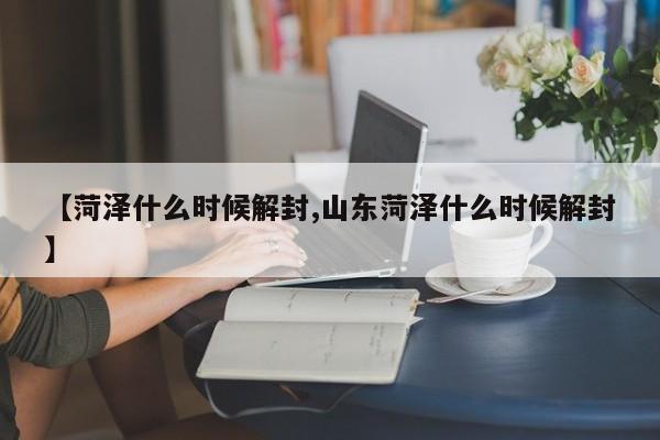 【菏泽什么时候解封,山东菏泽什么时候解封】