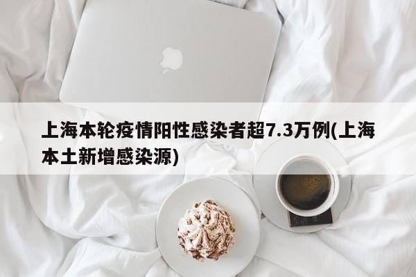上海本轮疫情阳性感染者超7.3万例(上海本土新增感染源)