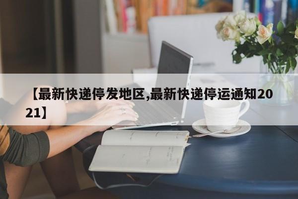 【最新快递停发地区,最新快递停运通知2021】