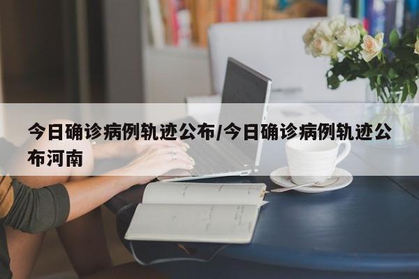 今日确诊病例轨迹公布/今日确诊病例轨迹公布河南