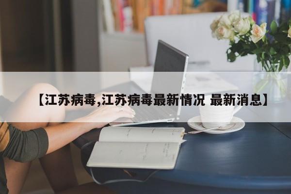 【江苏病毒,江苏病毒最新情况 最新消息】