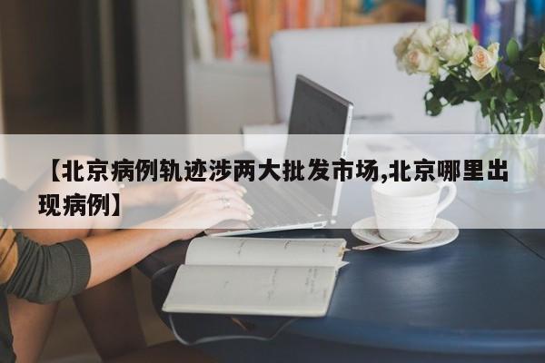 【北京病例轨迹涉两大批发市场,北京哪里出现病例】