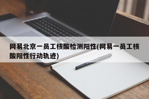 网易北京一员工核酸检测阳性(网易一员工核酸阳性行动轨迹)