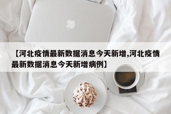 【河北疫情最新数据消息今天新增,河北疫情最新数据消息今天新增病例】