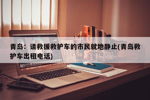 青岛：请救援救护车的市民就地静止(青岛救护车出租电话)