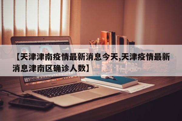 【天津津南疫情最新消息今天,天津疫情最新消息津南区确诊人数】